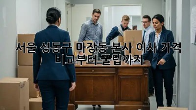 서울 성동구 마장동 본사 이사, 가격 비교부터 꿀팁까지!